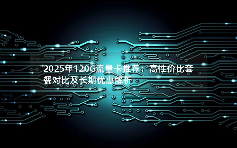 2025年120G流量卡推荐：高性价比套餐对比及长期优惠解析