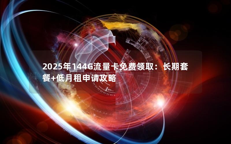 2025年144G流量卡免费领取：长期套餐+低月租申请攻略