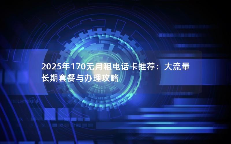 2025年170无月租电话卡推荐：大流量长期套餐与办理攻略