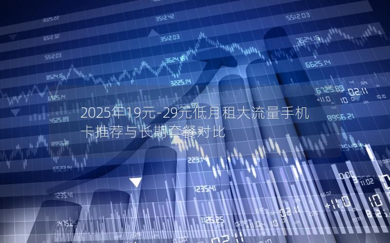 2025年19元-29元低月租大流量手机卡推荐与长期套餐对比