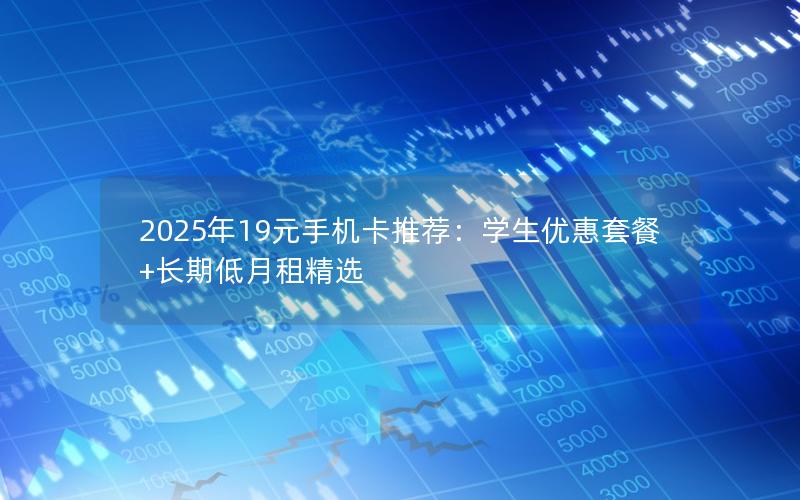 2025年19元手机卡推荐：学生优惠套餐+长期低月租精选