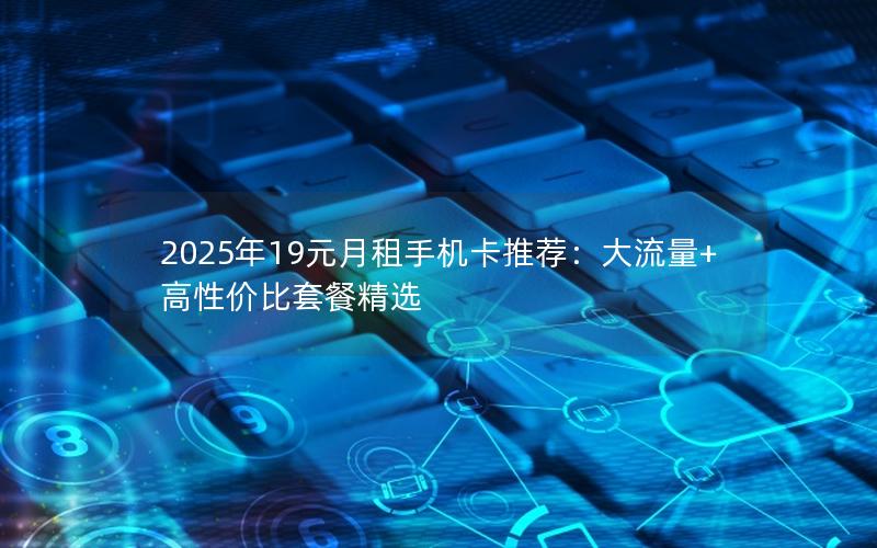 2025年19元月租手机卡推荐：大流量+高性价比套餐精选