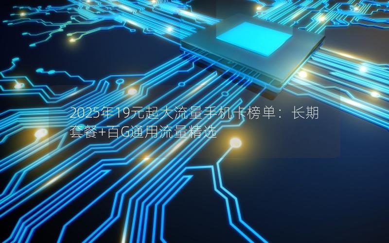 2025年19元起大流量手机卡榜单：长期套餐+百G通用流量精选