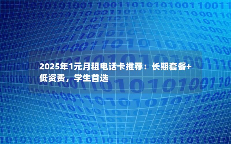 2025年1元月租电话卡推荐：长期套餐+低资费，学生首选