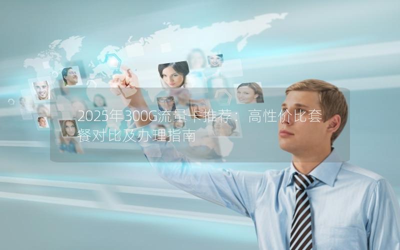 2025年300G流量卡推荐：高性价比套餐对比及办理指南