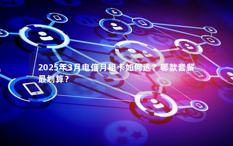 2025年3月电信月租卡如何选？哪款套餐最划算？