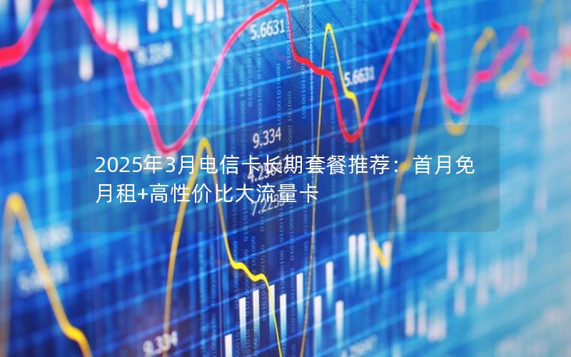 2025年3月电信卡长期套餐推荐：首月免月租+高性价比大流量卡