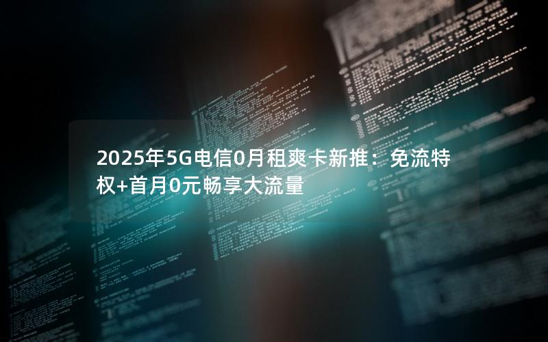 2025年5G电信0月租爽卡新推：免流特权+首月0元畅享大流量