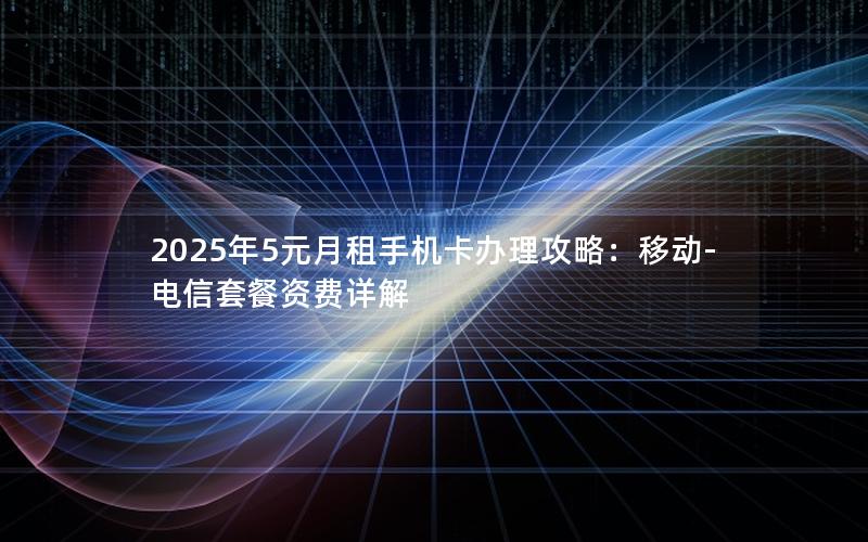 2025年5元月租手机卡办理攻略：移动-电信套餐资费详解
