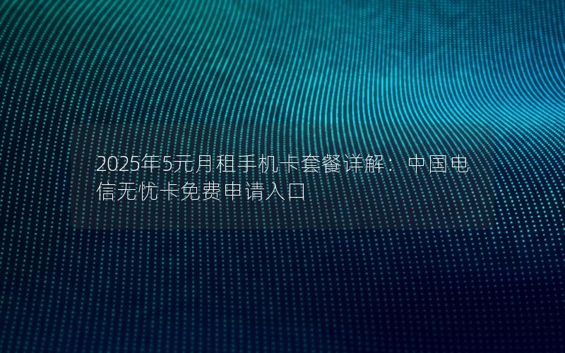 2025年5元月租手机卡套餐详解：中国电信无忧卡免费申请入口