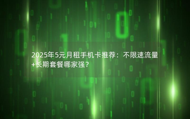 2025年5元月租手机卡推荐：不限速流量+长期套餐哪家强？