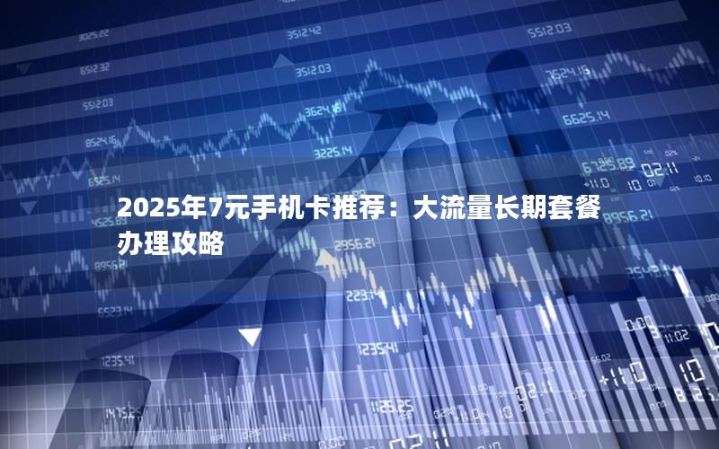 2025年7元手机卡推荐：大流量长期套餐办理攻略