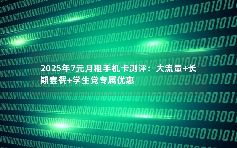 2025年7元月租手机卡测评：大流量+长期套餐+学生党专属优惠