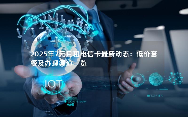 2025年7元月租电信卡最新动态：低价套餐及办理渠道一览
