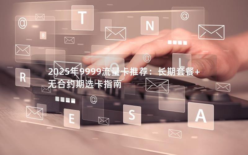 2025年9999流量卡推荐：长期套餐+无合约期选卡指南