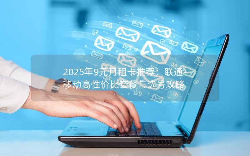 2025年9元月租卡推荐：联通-移动高性价比套餐与选号攻略