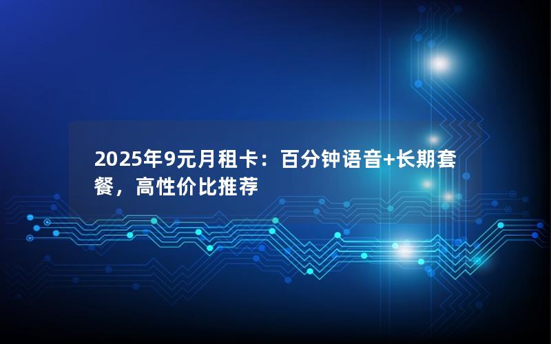 2025年9元月租卡：百分钟语音+长期套餐，高性价比推荐