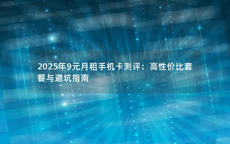 2025年9元月租手机卡测评：高性价比套餐与避坑指南