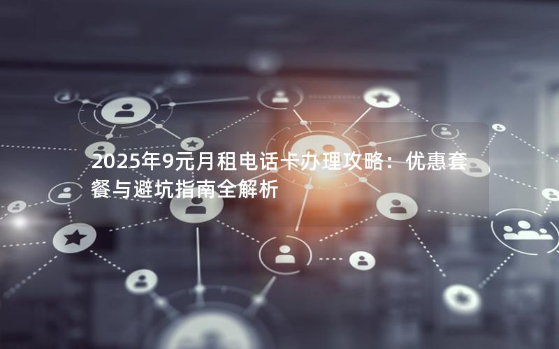 2025年9元月租电话卡办理攻略：优惠套餐与避坑指南全解析