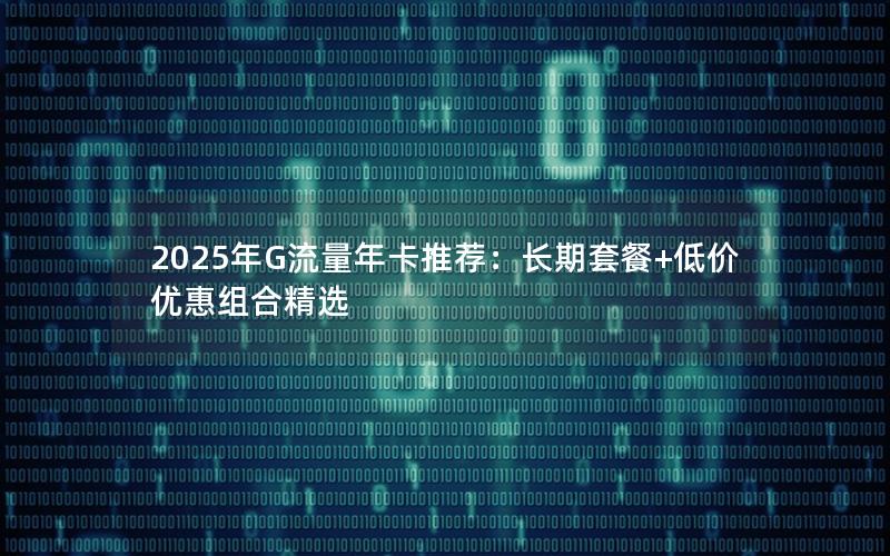 2025年G流量年卡推荐：长期套餐+低价优惠组合精选