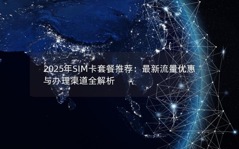 2025年SIM卡套餐推荐：最新流量优惠与办理渠道全解析