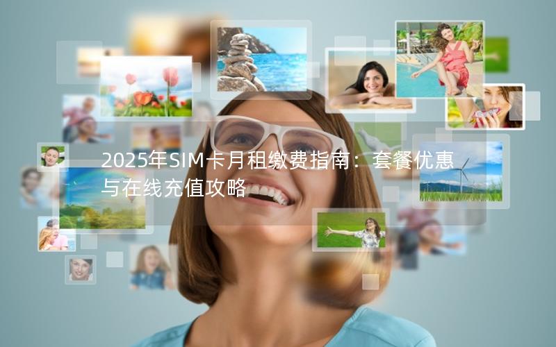 2025年SIM卡月租缴费指南：套餐优惠与在线充值攻略