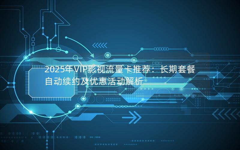 2025年VIP影视流量卡推荐：长期套餐自动续约及优惠活动解析