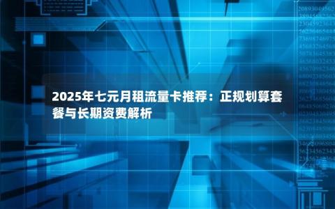2025年七元月租流量卡推荐：正规划算套餐与长期资费解析