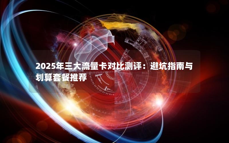 2025年三大流量卡对比测评：避坑指南与划算套餐推荐