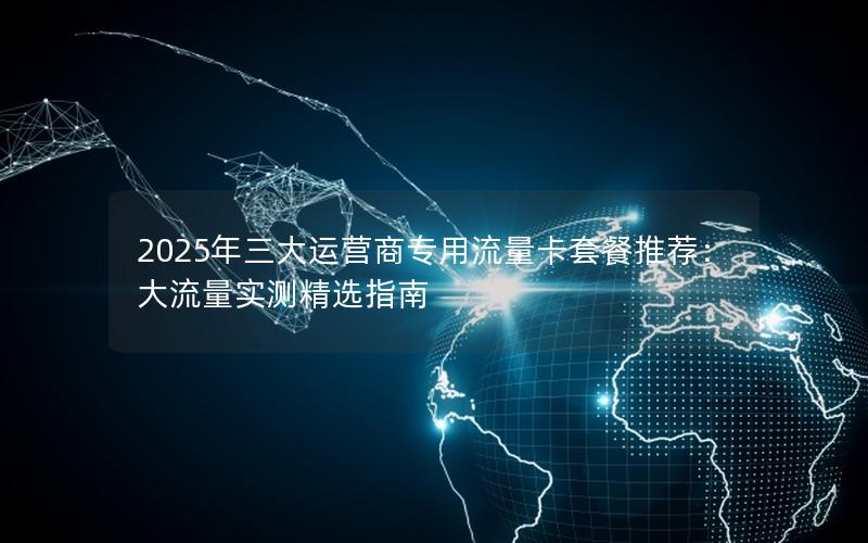 2025年三大运营商专用流量卡套餐推荐：大流量实测精选指南
