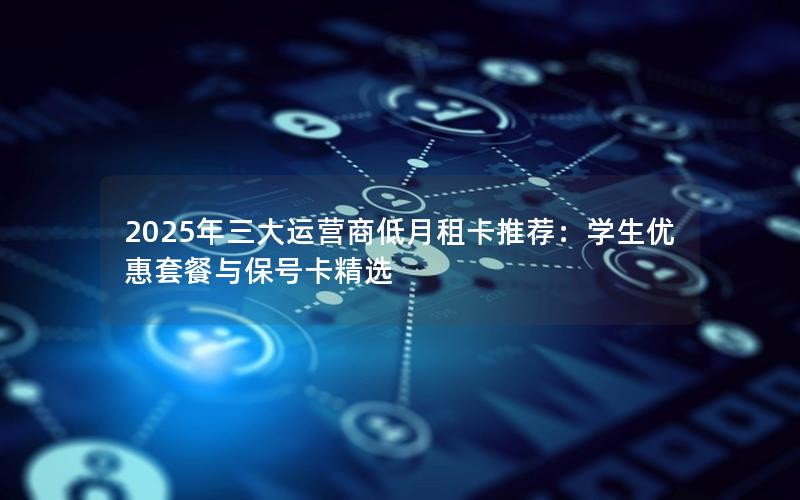 2025年三大运营商低月租卡推荐：学生优惠套餐与保号卡精选