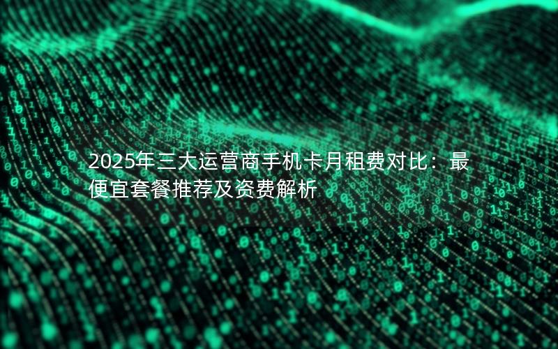 2025年三大运营商手机卡月租费对比：最便宜套餐推荐及资费解析