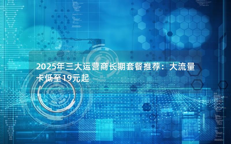 2025年三大运营商长期套餐推荐：大流量卡低至19元起