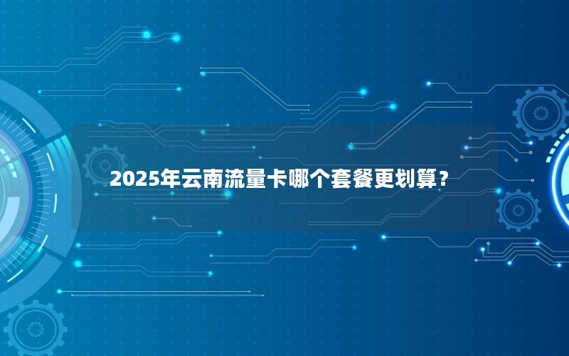 2025年云南流量卡哪个套餐更划算？