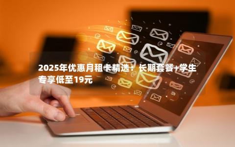 2025年优惠月租卡精选：长期套餐+学生专享低至19元