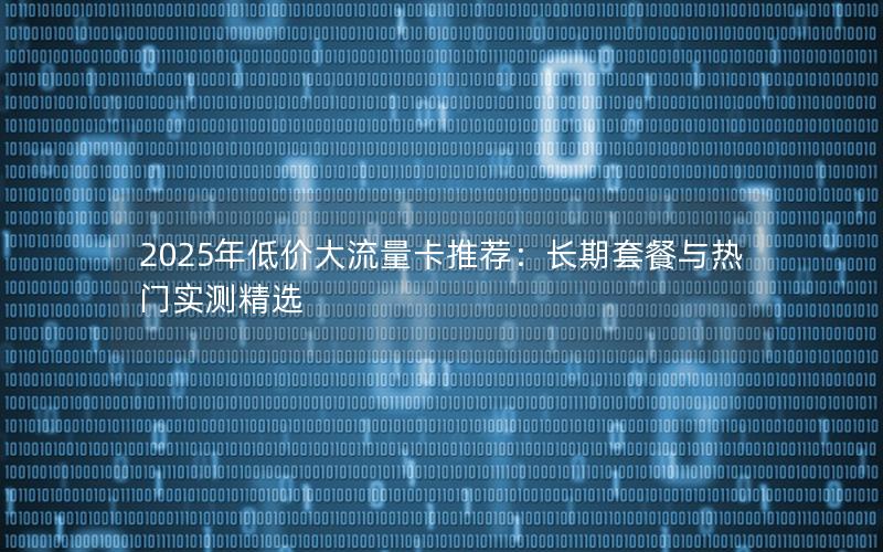 2025年低价大流量卡推荐：长期套餐与热门实测精选