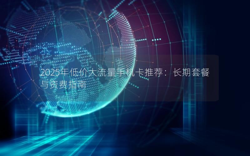 2025年低价大流量手机卡推荐：长期套餐与资费指南