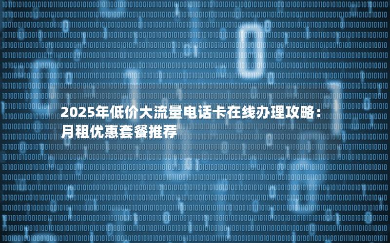 2025年低价大流量电话卡在线办理攻略：月租优惠套餐推荐