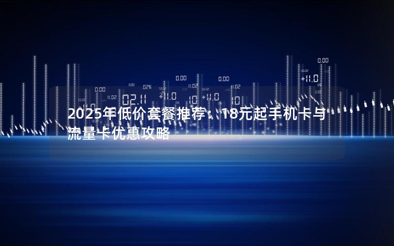 2025年低价套餐推荐：18元起手机卡与流量卡优惠攻略