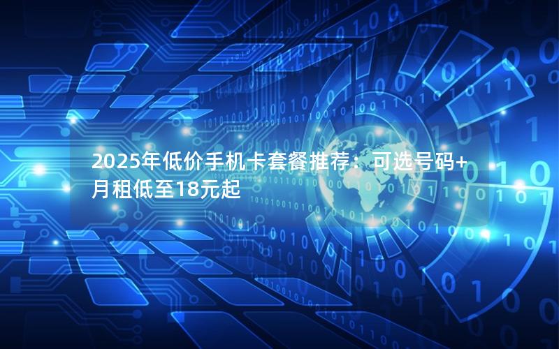 2025年低价手机卡套餐推荐：可选号码+月租低至18元起
