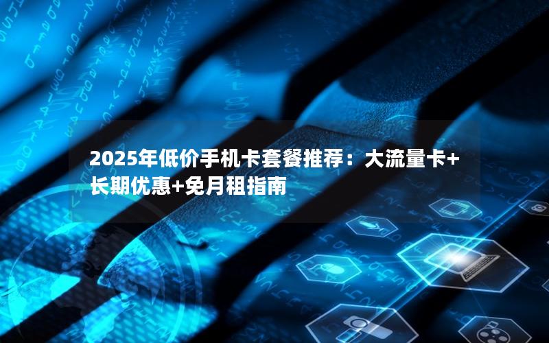 2025年低价手机卡套餐推荐：大流量卡+长期优惠+免月租指南