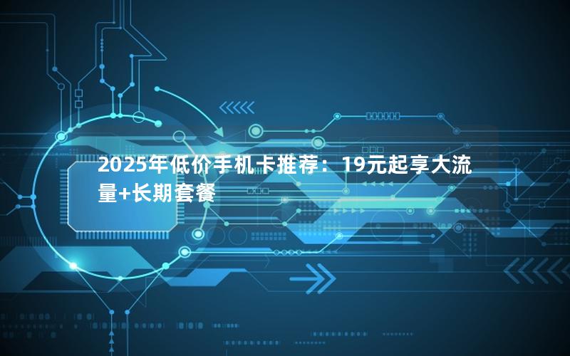 2025年低价手机卡推荐：19元起享大流量+长期套餐