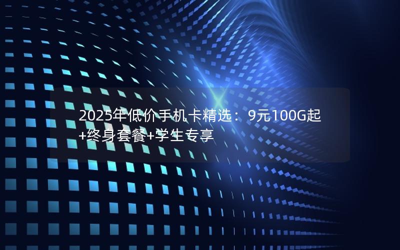 2025年低价手机卡精选：9元100G起+终身套餐+学生专享