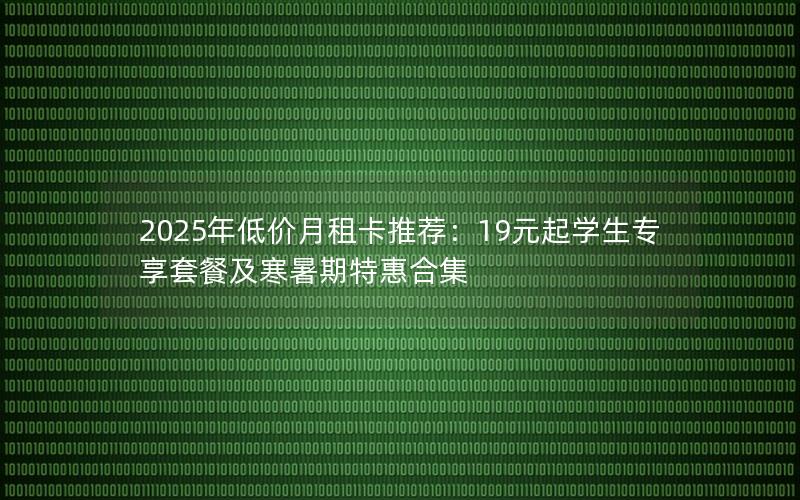 2025年低价月租卡推荐：19元起学生专享套餐及寒暑期特惠合集