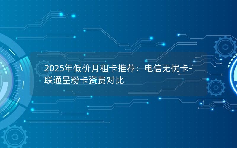2025年低价月租卡推荐：电信无忧卡-联通星粉卡资费对比