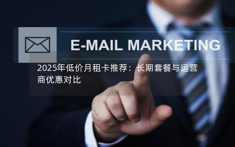 2025年低价月租卡推荐：长期套餐与运营商优惠对比