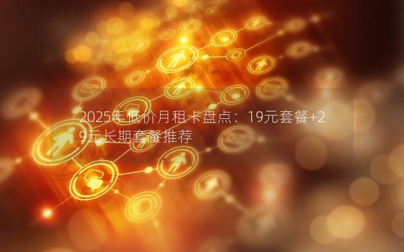 2025年低价月租卡盘点：19元套餐+29元长期套餐推荐