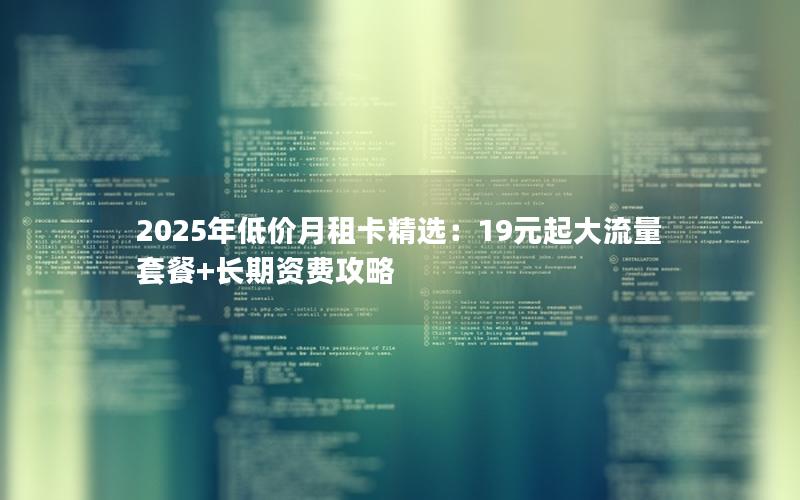 2025年低价月租卡精选：19元起大流量套餐+长期资费攻略