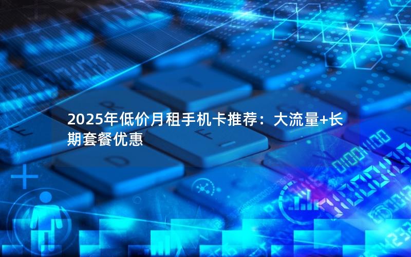 2025年低价月租手机卡推荐：大流量+长期套餐优惠