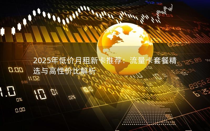 2025年低价月租新卡推荐：流量卡套餐精选与高性价比解析